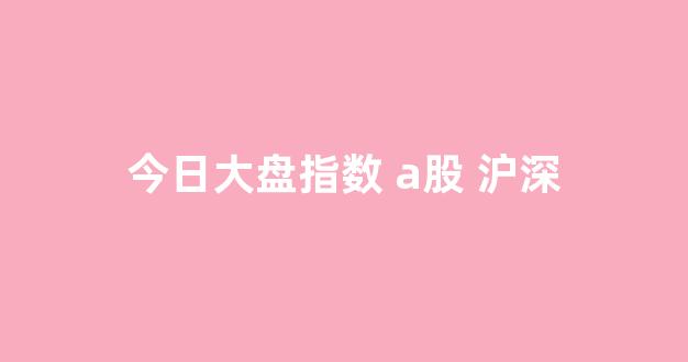 今日大盘指数 a股 沪深(今日大盘指数沪深上证指数)_https://www.hn-life.com_上交所_第1张